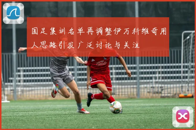 国足集训名单再调整伊万科维奇用人思路引发广泛讨论与关注