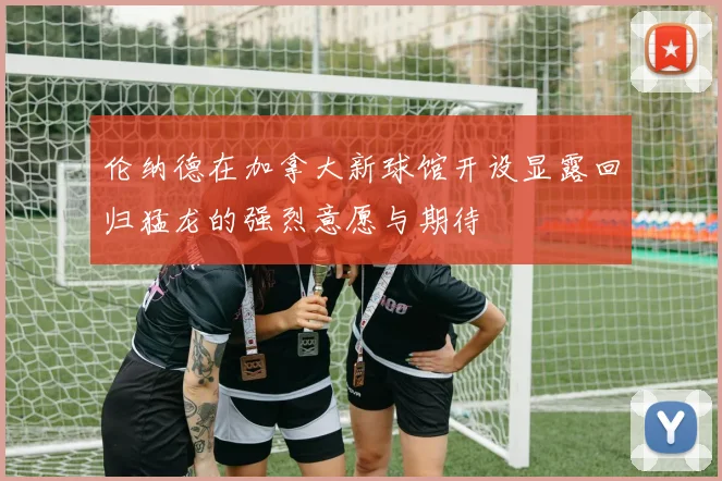 伦纳德在加拿大新球馆开设显露回归猛龙的强烈意愿与期待