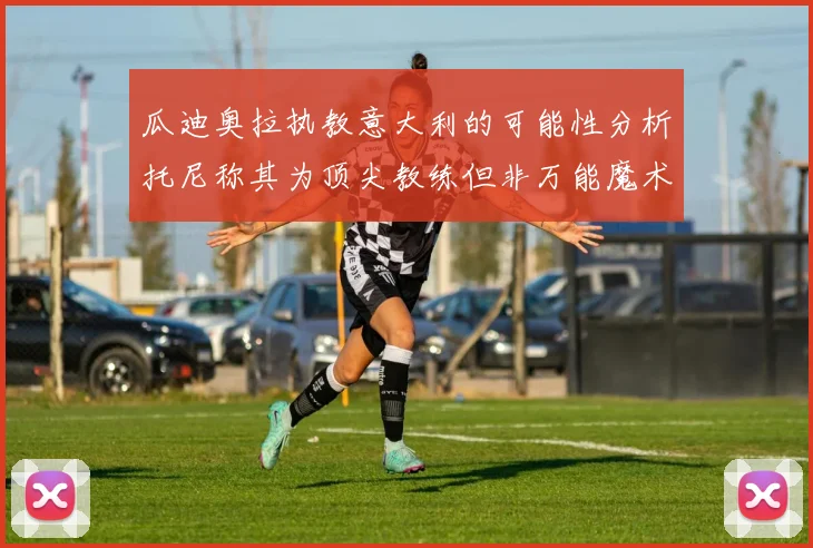 瓜迪奥拉执教意大利的可能性分析托尼称其为顶尖教练但非万能魔术师
