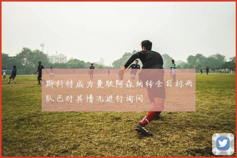 斯科特成为曼联阿森纳转会目标两队已对其情况进行询问