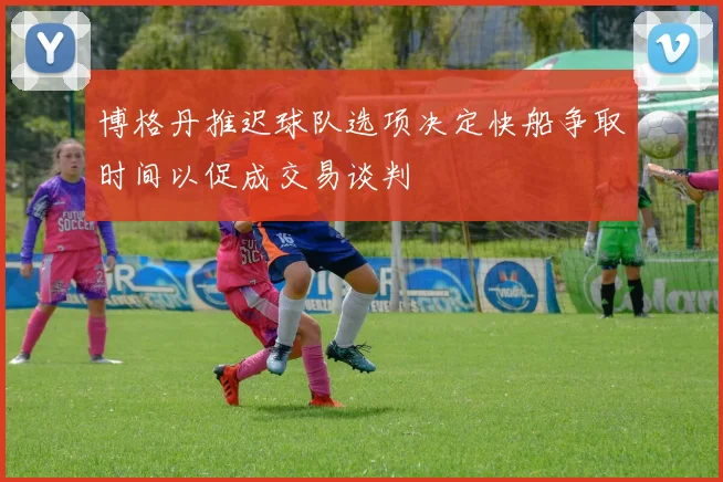 博格丹推迟球队选项决定快船争取时间以促成交易谈判
