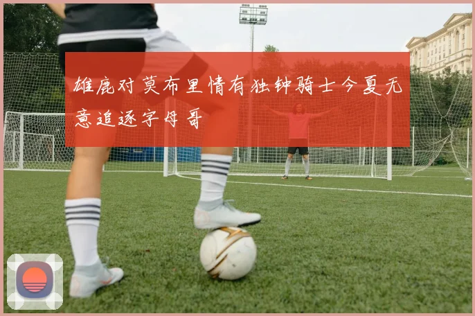 雄鹿对莫布里情有独钟骑士今夏无意追逐字母哥