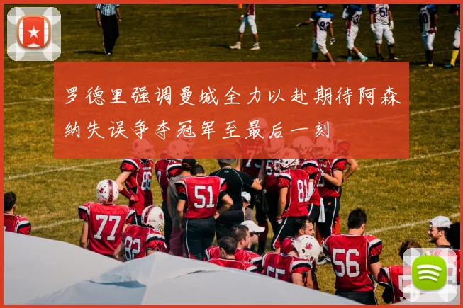 罗德里强调曼城全力以赴期待阿森纳失误争夺冠军至最后一刻