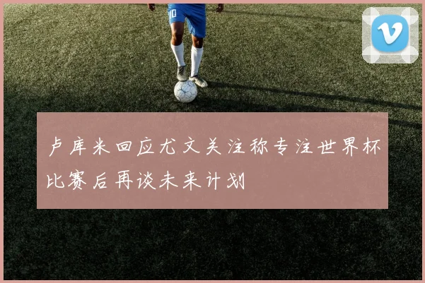卢库米回应尤文关注称专注世界杯比赛后再谈未来计划