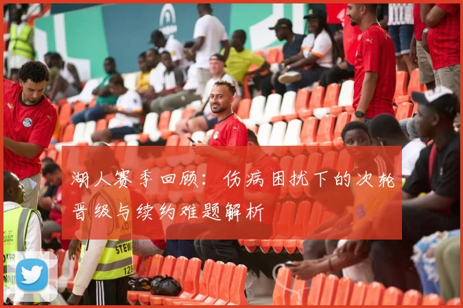 湖人赛季回顾：伤病困扰下的次轮晋级与续约难题解析