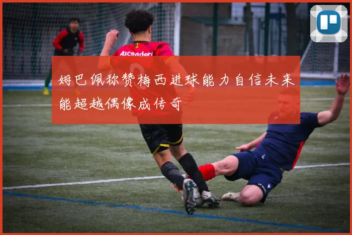 姆巴佩称赞梅西进球能力自信未来能超越偶像成传奇