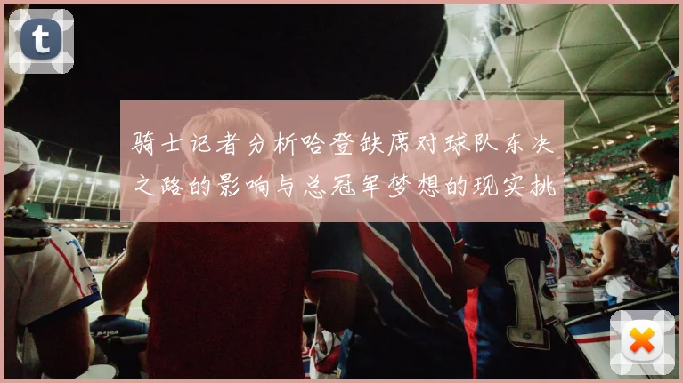 骑士记者分析哈登缺席对球队东决之路的影响与总冠军梦想的现实挑战