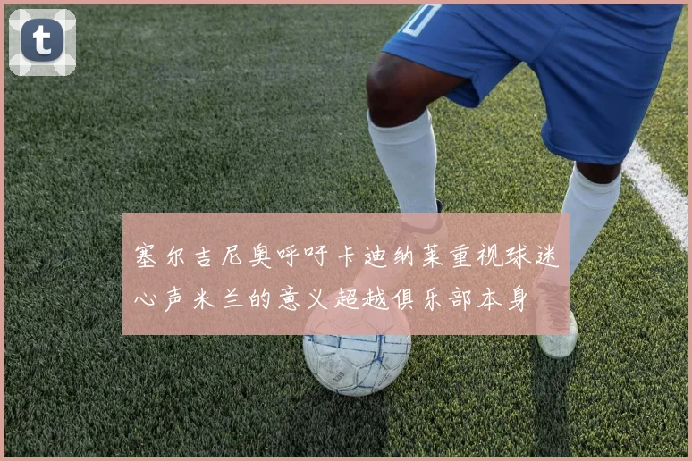 塞尔吉尼奥呼吁卡迪纳莱重视球迷心声米兰的意义超越俱乐部本身