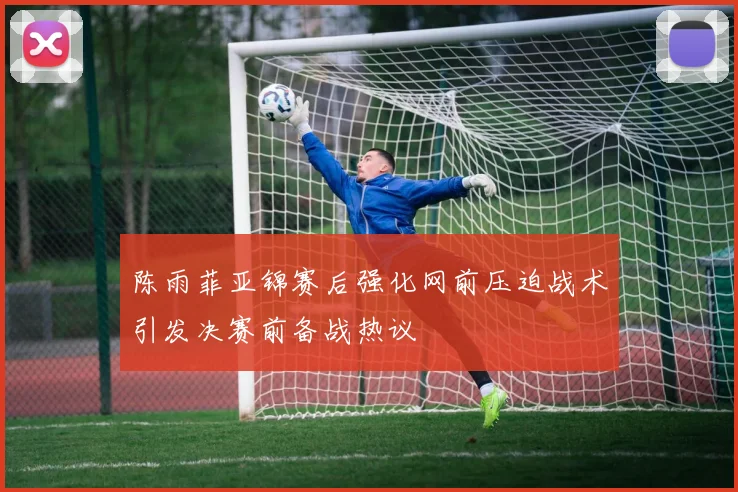陈雨菲亚锦赛后强化网前压迫战术引发决赛前备战热议
