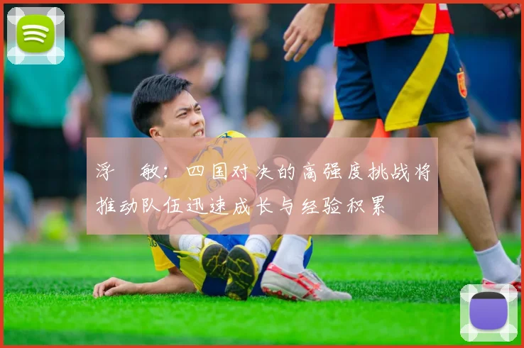 浮嶋敏：四国对决的高强度挑战将推动队伍迅速成长与经验积累