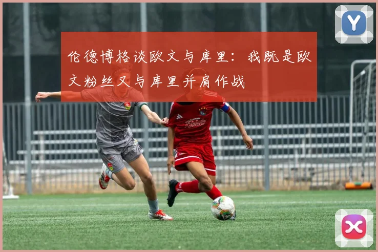 伦德博格谈欧文与库里:我既是欧文粉丝又与库里并肩作战