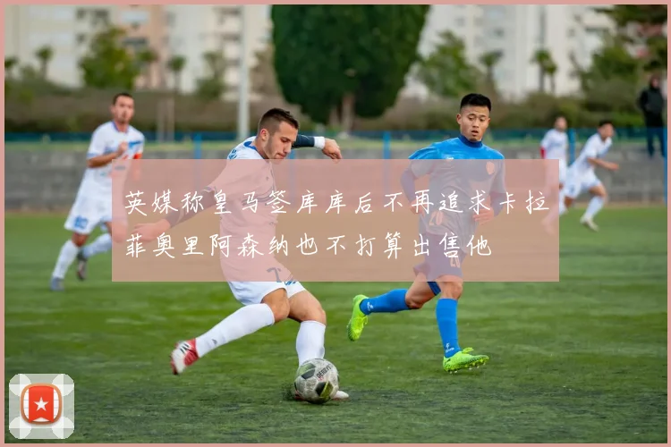 英媒称皇马签库库后不再追求卡拉菲奥里阿森纳也不打算出售他