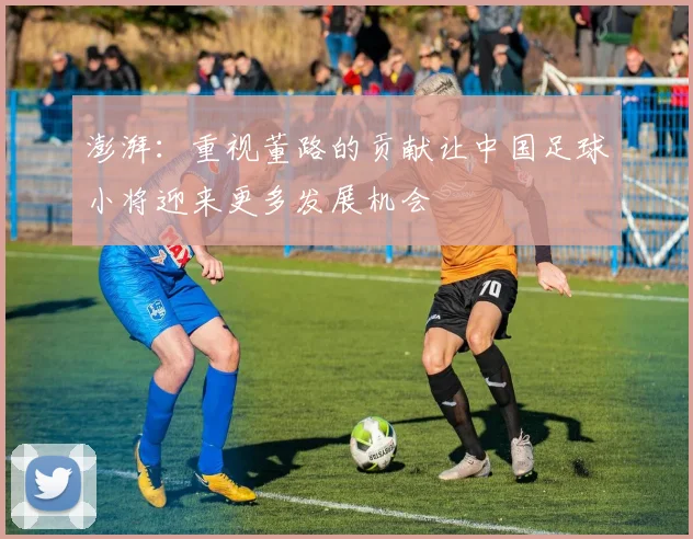 澎湃：重视董路的贡献让中国足球小将迎来更多发展机会
