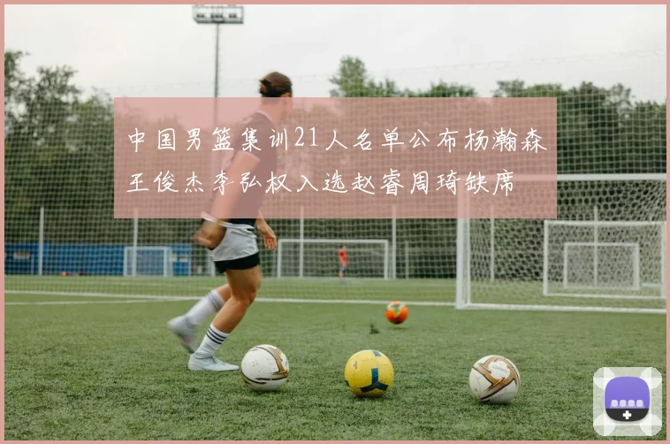中国男篮集训21人名单公布杨瀚森王俊杰李弘权入选赵睿周琦缺席
