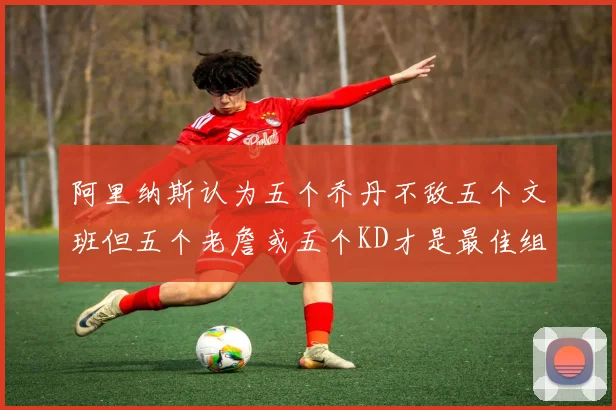 阿里纳斯认为五个乔丹不敌五个文班但五个老詹或五个KD才是最佳组合
