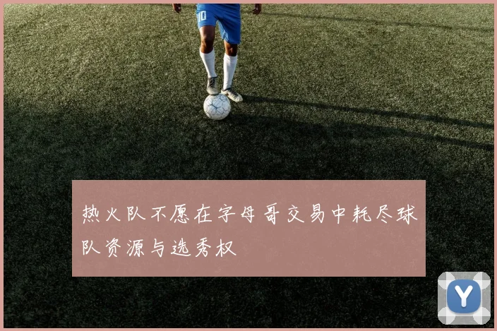 热火队不愿在字母哥交易中耗尽球队资源与选秀权