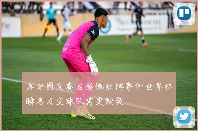 库尔图瓦赛后感慨红牌事件世界杯瞬息万变球队需更默契