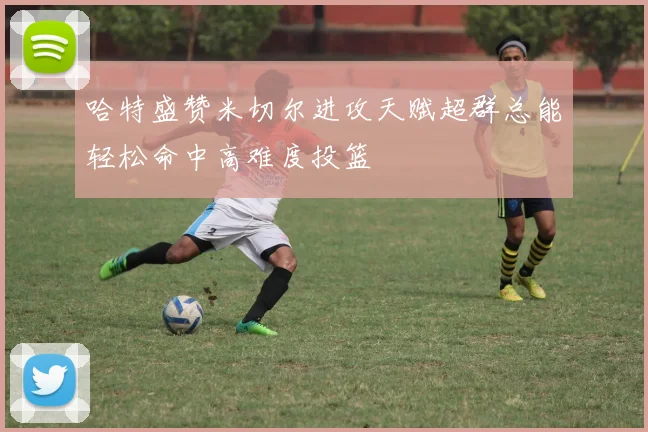 哈特盛赞米切尔进攻天赋超群总能轻松命中高难度投篮