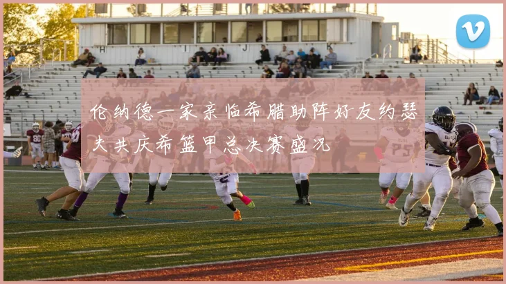 伦纳德一家亲临希腊助阵好友约瑟夫共庆希篮甲总决赛盛况